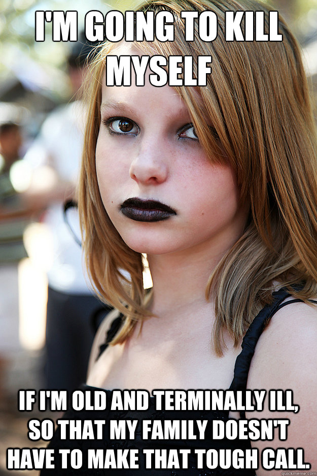 I'm going to kill myself if I'm old and terminally ill, so that my family doesn't have to make that tough call. - I'm going to kill myself if I'm old and terminally ill, so that my family doesn't have to make that tough call.  Well Adjusted Goth