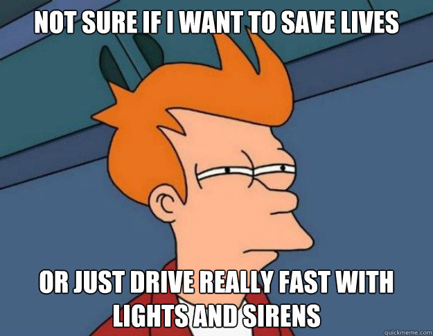 Not sure if I want to save lives or just drive really fast with lights and sirens  NOT SURE IF IM HUNGRY or JUST BORED