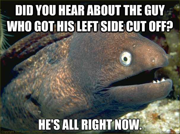 Did you hear about the guy who got his left side cut off? He's all right now.  Bad Joke Eel