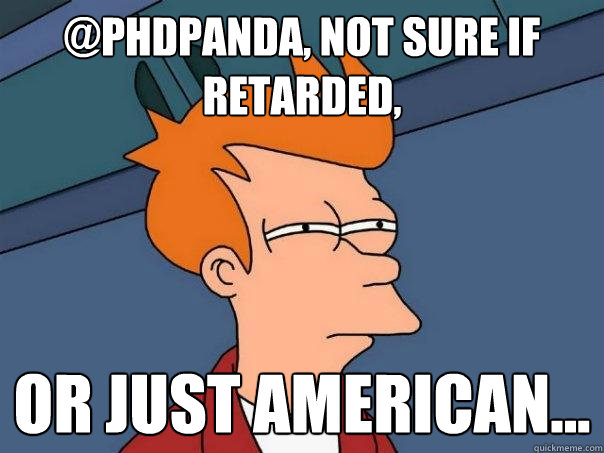 @PHDpanda, not sure if retarded, or just American...  Futurama Fry