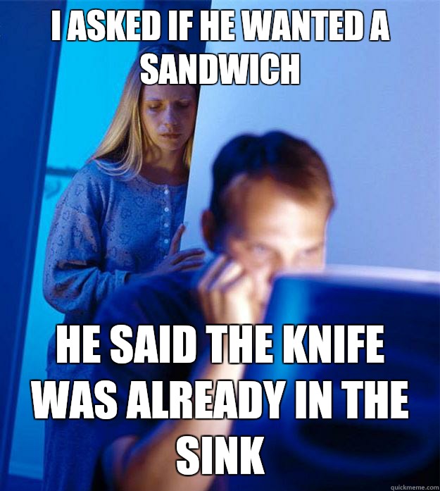 I asked if he wanted a sandwich  He said the knife was already in the sink  Redditors Wife