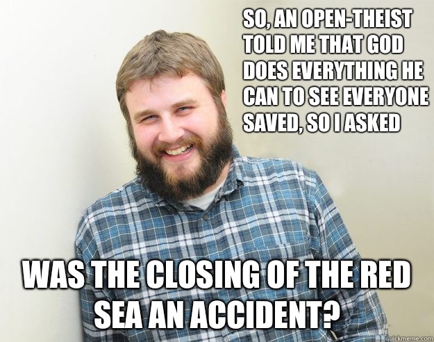 So, an Open-Theist told me that God does everything he can to see everyone saved, so I asked Was the closing of the Red Sea an accident? - So, an Open-Theist told me that God does everything he can to see everyone saved, so I asked Was the closing of the Red Sea an accident?  Happy Bearded Calvinist