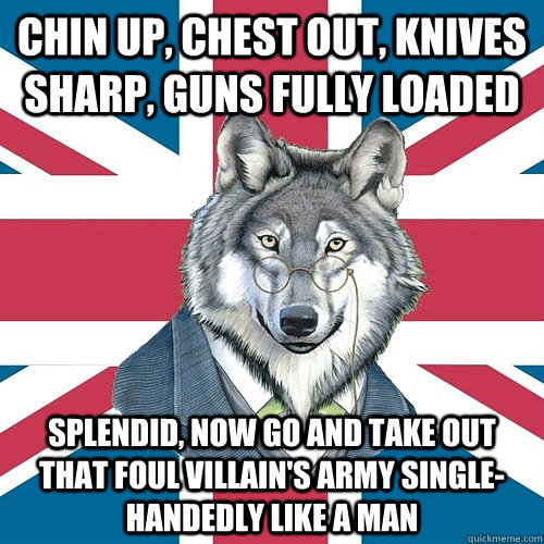 Chin up, chest out, knives sharp, guns fully loaded Splendid, now go and take out that foul villain's army single-handedly like a man - Chin up, chest out, knives sharp, guns fully loaded Splendid, now go and take out that foul villain's army single-handedly like a man  Sir Courage Wolf Esquire