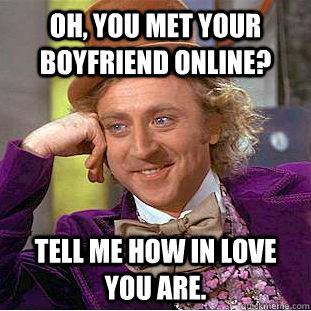 Oh, you met your boyfriend online? Tell me how in love you are.  Creepy Wonka