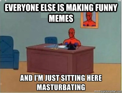 everyone else is making funny memes  and im sat here masturbating