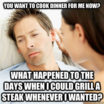 You want to cook dinner for me now? what happened to the days when I could grill a steak whenever i wanted?  Fortunate Boyfriend Problems