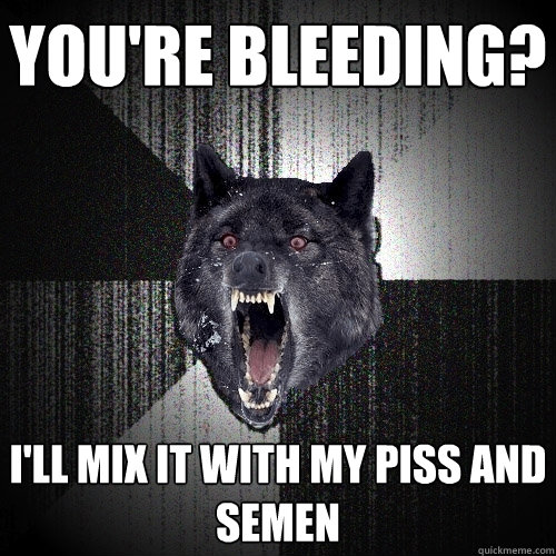You're bleeding? I'll mix it with my piss and semen  Insanity Wolf