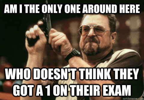Am I the only one around here Who doesn't think they got a 1 on their exam - Am I the only one around here Who doesn't think they got a 1 on their exam  Am I the only one