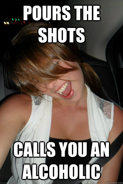 pours the shots calls you an alcoholic  - pours the shots calls you an alcoholic   Annoying Drunk Girl