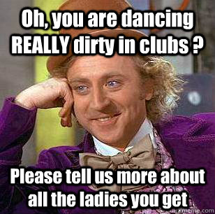 Oh, you are dancing REALLY dirty in clubs ? Please tell us more about all the ladies you get - Oh, you are dancing REALLY dirty in clubs ? Please tell us more about all the ladies you get  Condescending Wonka