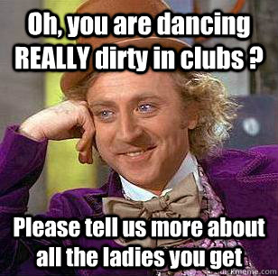 Oh, you are dancing REALLY dirty in clubs ? Please tell us more about all the ladies you get  Condescending Wonka