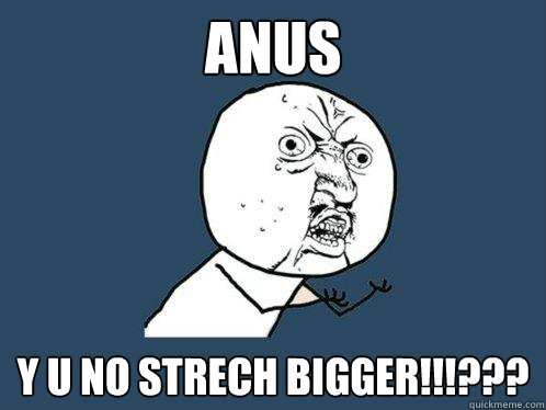 anus y u no STRECH BIGGER!!!???  Y U No