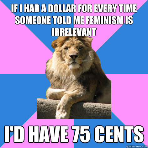 If I had a dollar for every time someone told me feminism is irrelevant I'd have 75 cents  Feminist King of the Jungle