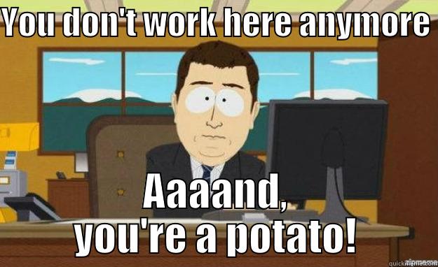 YOU DON'T WORK HERE ANYMORE  AAAAND, YOU'RE A POTATO! aaaand its gone