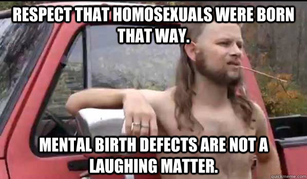Respect that homosexuals were born that way. Mental birth defects are not a laughing matter.   Almost Politically Correct Redneck