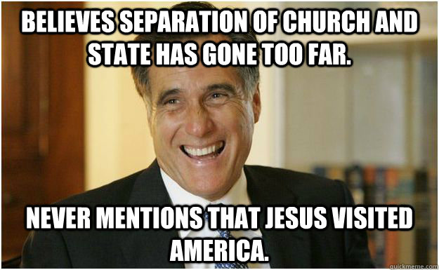 Believes separation of church and state has gone too far. Never mentions that Jesus visited America. - Believes separation of church and state has gone too far. Never mentions that Jesus visited America.  Mitt Romney