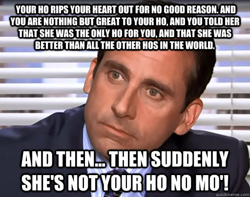  Your ho rips your heart out for no good reason. And you are nothing but great to your ho, and you told her that she was the only ho for you, and that she was better than all the other hos in the world.  And then... Then suddenly she's not your ho no mo'! -  Your ho rips your heart out for no good reason. And you are nothing but great to your ho, and you told her that she was the only ho for you, and that she was better than all the other hos in the world.  And then... Then suddenly she's not your ho no mo'!  Idiot Michael Scott