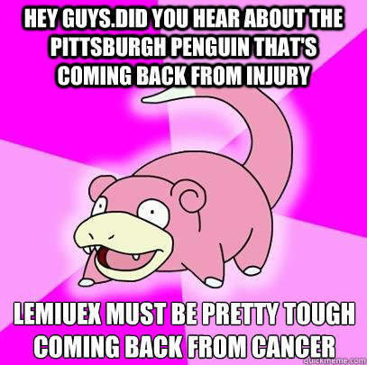 Hey guys.Did you hear about the Pittsburgh Penguin that's coming back from injury Lemiuex must be pretty tough coming back from Cancer  Slowpoke