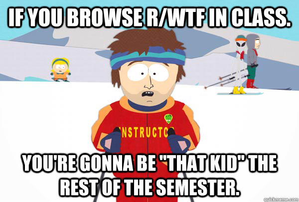 If you browse r/WTF in class. You're gonna be 