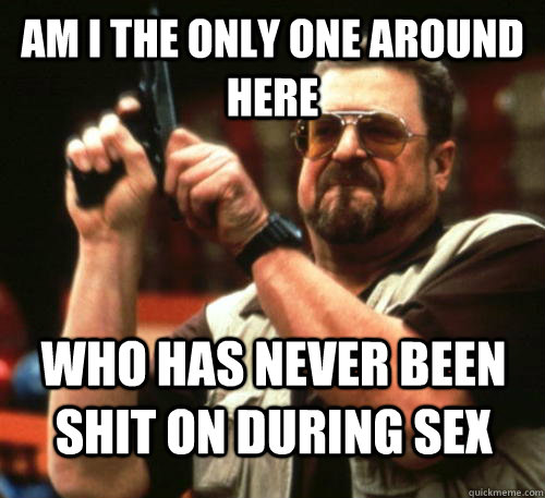 Am i the only one around here who has never been shit on during sex  Am I The Only One Around Here