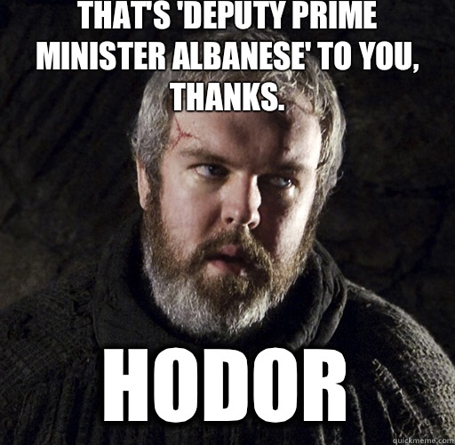 That's 'Deputy Prime Minister Albanese' to you, thanks.  Hodor - That's 'Deputy Prime Minister Albanese' to you, thanks.  Hodor  Hodor