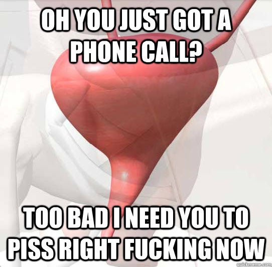 Oh you just got a phone call? Too bad I need you to piss right fucking now - Oh you just got a phone call? Too bad I need you to piss right fucking now  Scumbag Bladder