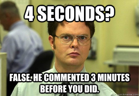 4 seconds? False. He commented 3 minutes before you did. - 4 seconds? False. He commented 3 minutes before you did.  Dwight K Schrute