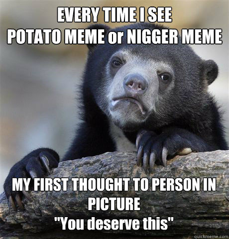EVERY TIME I SEE 
POTATO MEME or NIGGER MEME MY FIRST THOUGHT TO PERSON IN PICTURE
