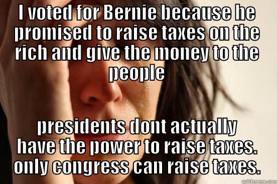 I VOTED FOR BERNIE BECAUSE HE PROMISED TO RAISE TAXES ON THE RICH AND GIVE THE MONEY TO THE PEOPLE PRESIDENTS DONT ACTUALLY HAVE THE POWER TO RAISE TAXES. ONLY CONGRESS CAN RAISE TAXES. First World Problems