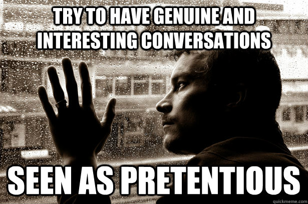 try to have genuine and interesting conversations seen as pretentious   