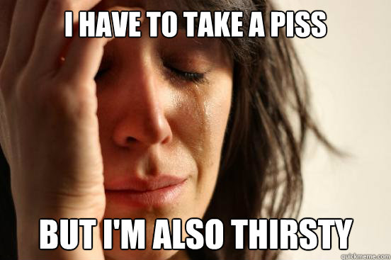 I have to take a piss But I'm also thirsty  First World Problems