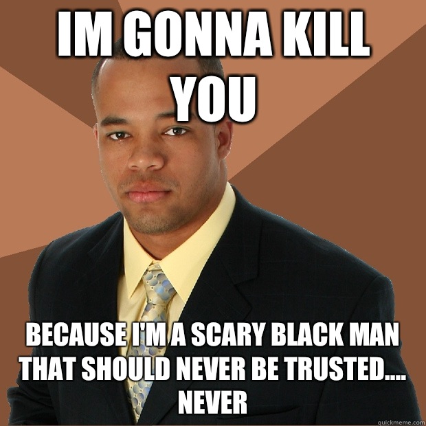 IM GONNA KILL YOU because I'm a scary black man that should never be trusted.... Never  Successful Black Man