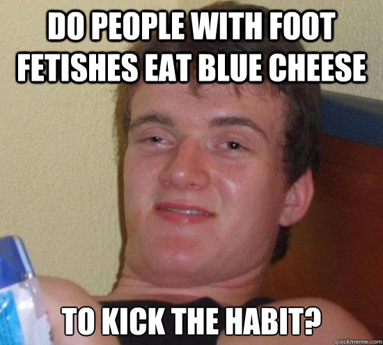Do people with foot fetishes eat blue cheese  to kick the habit?  Really High Guy
