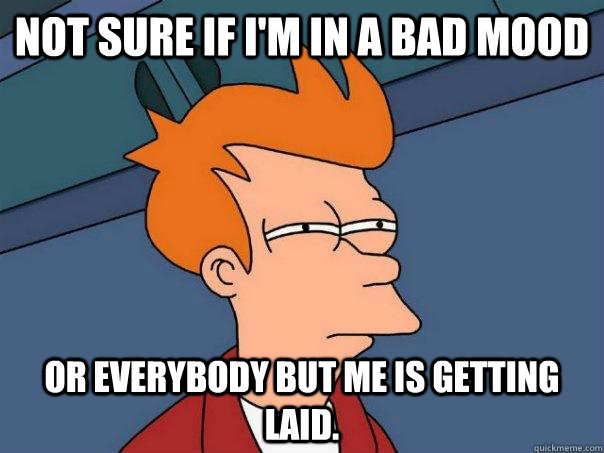 Not sure if I'm in a bad mood Or everybody but me is getting laid. - Not sure if I'm in a bad mood Or everybody but me is getting laid.  Futurama Fry