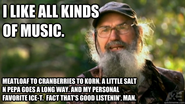 I like all kinds of music. Meatloaf to Cranberries to Korn. a little Salt N Pepa goes a long way. And my personal favorite Ice-T.  fact That's good listenin', Man. - I like all kinds of music. Meatloaf to Cranberries to Korn. a little Salt N Pepa goes a long way. And my personal favorite Ice-T.  fact That's good listenin', Man.  Si Eye Duck Dynasty