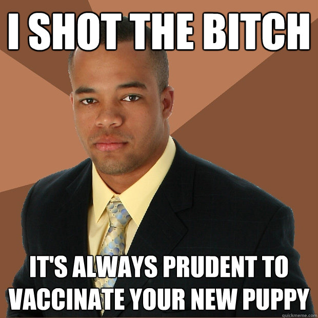 I SHOT THE BITCH IT'S ALWAYS PRUDENT TO VACCINATE YOUR NEW PUPPY  Successful Black Man