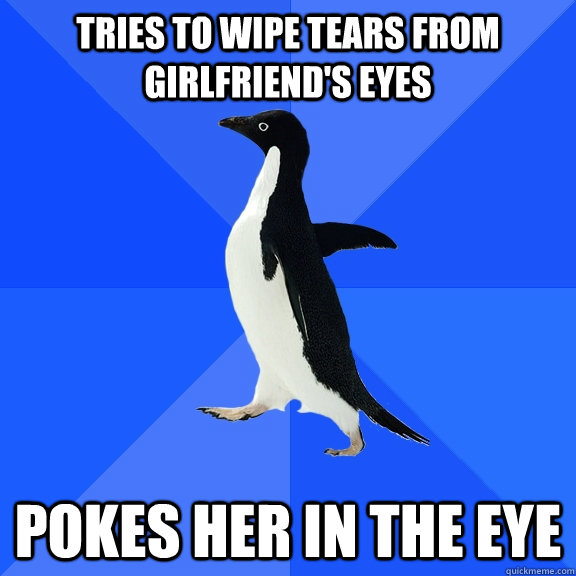 Tries to wipe tears from girlfriend's eyes Pokes her in the eye  Socially Awkward Penguin