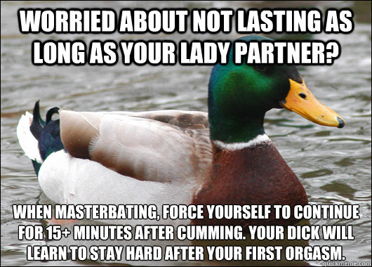 Worried about not lasting as long as your lady partner? When masterbating, force yourself to continue for 15+ minutes after cumming. Your dick will learn to stay hard after your first orgasm.  BadBadMallard