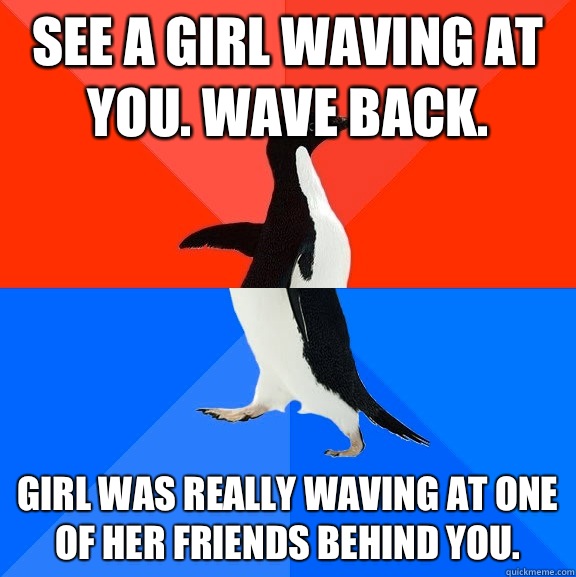 See a girl waving at you. Wave back. Girl was really waving at one of her friends behind you.  Socially Awesome Awkward Penguin