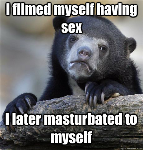 I filmed myself having sex I later masturbated to myself  Confession Bear