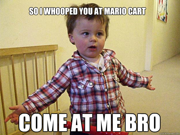So I whooped you at mario cart come at me bro  