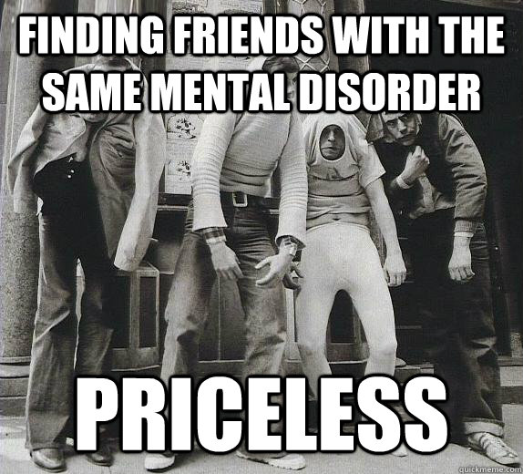 Finding friends with the same mental disorder  PRICELESS  And they are actually the best friends