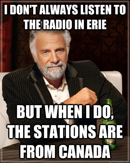 I don't always listen to the radio in Erie but when I do, the stations are from Canada  The Most Interesting Man In The World