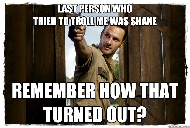 Last person who 
tried to troll me was shane REMEMBER HOW THAT 
TURNED OUT? - Last person who 
tried to troll me was shane REMEMBER HOW THAT 
TURNED OUT?  Rick Grimes Badass