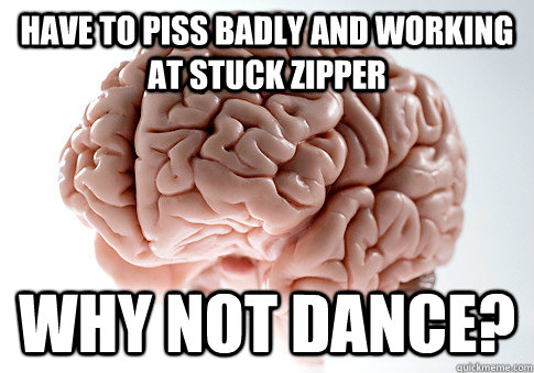 HAVE TO PISS BADLY AND WORKING AT STUCK ZIPPER WHY NOT DANCE?  Scumbag Brain