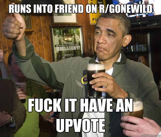 Runs into friend on r/gonewild fuck it have an upvote  Upvoting Obama
