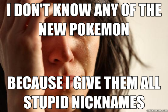 I DON'T KNOW ANY OF THE NEW POKEMON BECAUSE I GIVE THEM ALL STUPID NICKNAMES  First World Problems