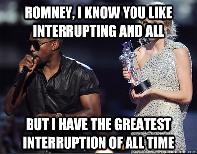 Romney, I know you like interrupting and all But I have the greatest interruption of all time  