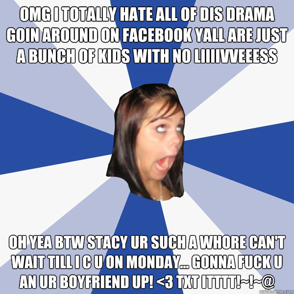 omg i totally hate all of dis drama goin around on facebook yall are just a bunch of kids with no liiiivveeess oh yea btw Stacy ur such a whore can't wait till i c u on monday... gonna fuck u an ur boyfriend up! <3 txt itttt!~!~@  Annoying Facebook Girl