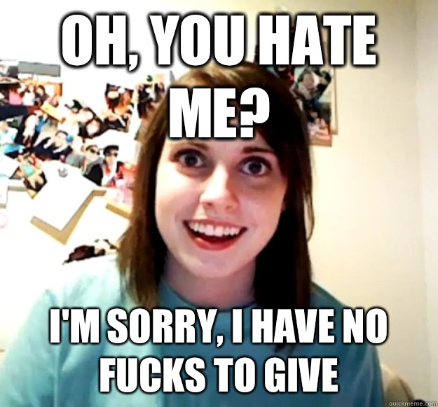 Oh, you hate me? I'm sorry, I have no fucks to give  Overly Attached Girlfriend